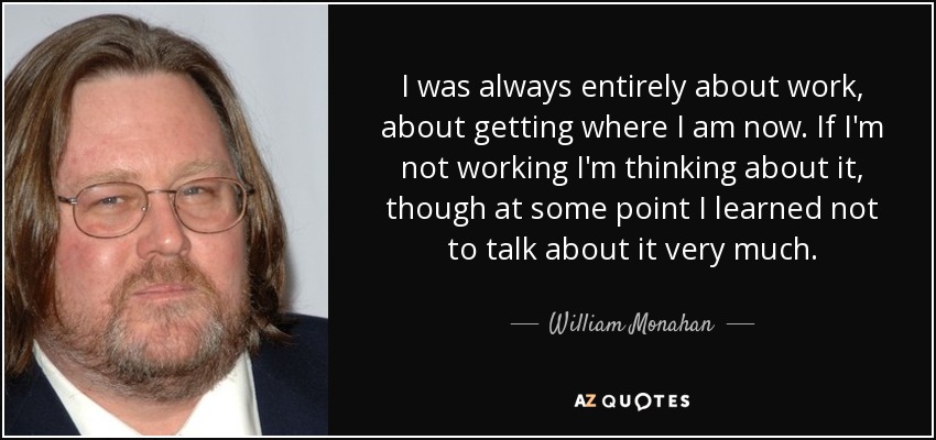 I was always entirely about work, about getting where I am now. If I'm not working I'm thinking about it, though at some point I learned not to talk about it very much. - William Monahan