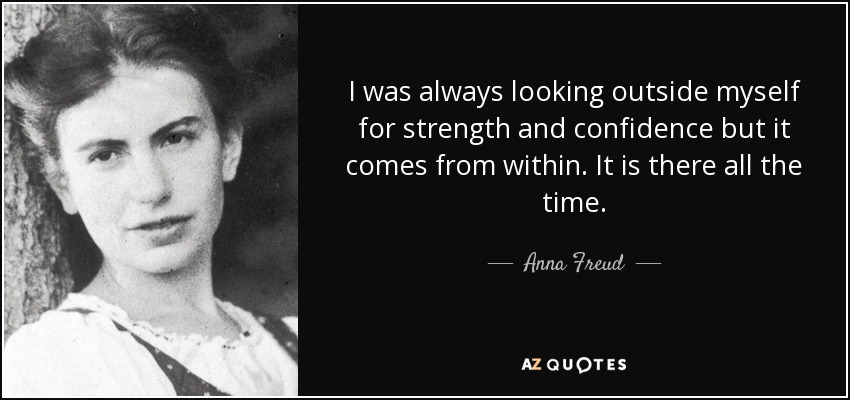 I was always looking outside myself for strength and confidence but it comes from within. It is there all the time. - Anna Freud