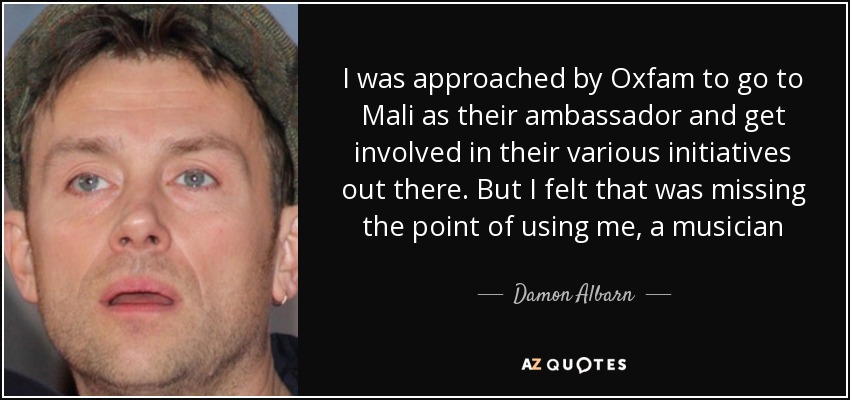 I was approached by Oxfam to go to Mali as their ambassador and get involved in their various initiatives out there. But I felt that was missing the point of using me, a musician - Damon Albarn