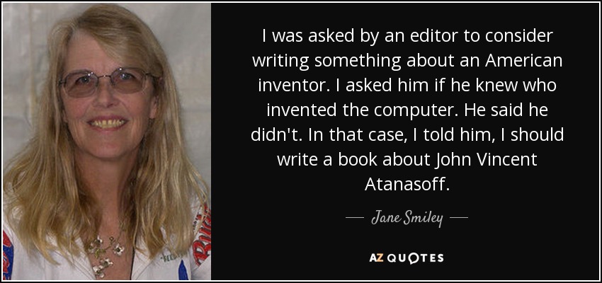 I was asked by an editor to consider writing something about an American inventor. I asked him if he knew who invented the computer. He said he didn't. In that case, I told him, I should write a book about John Vincent Atanasoff. - Jane Smiley