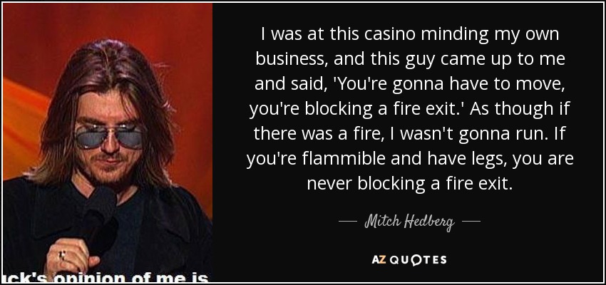 I was at this casino minding my own business, and this guy came up to me and said, 'You're gonna have to move, you're blocking a fire exit.' As though if there was a fire, I wasn't gonna run. If you're flammible and have legs, you are never blocking a fire exit. - Mitch Hedberg