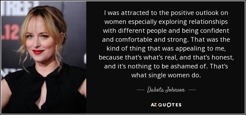 I was attracted to the positive outlook on women especially exploring relationships with different people and being confident and comfortable and strong. That was the kind of thing that was appealing to me, because that's what's real, and that's honest, and it's nothing to be ashamed of. That's what single women do. - Dakota Johnson