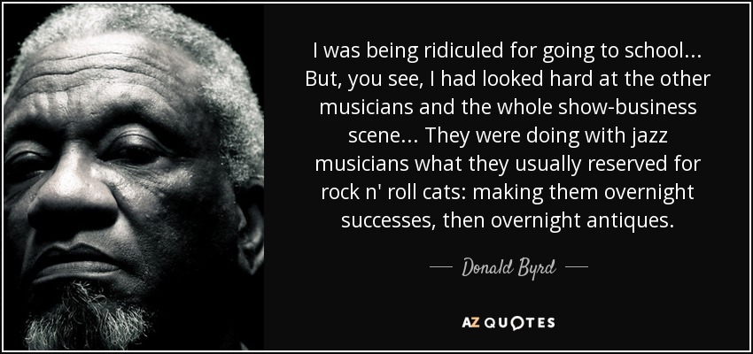 I was being ridiculed for going to school... But, you see, I had looked hard at the other musicians and the whole show-business scene... They were doing with jazz musicians what they usually reserved for rock n' roll cats: making them overnight successes, then overnight antiques. - Donald Byrd
