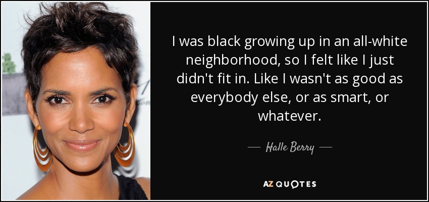 I was black growing up in an all-white neighborhood, so I felt like I just didn't fit in. Like I wasn't as good as everybody else, or as smart, or whatever. - Halle Berry