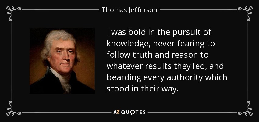 I was bold in the pursuit of knowledge, never fearing to follow truth and reason to whatever results they led, and bearding every authority which stood in their way. - Thomas Jefferson