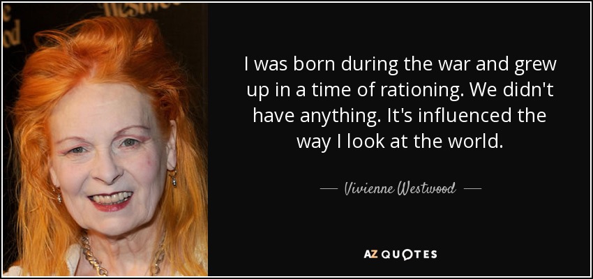 I was born during the war and grew up in a time of rationing. We didn't have anything. It's influenced the way I look at the world. - Vivienne Westwood