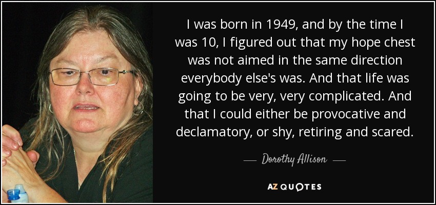 I was born in 1949, and by the time I was 10, I figured out that my hope chest was not aimed in the same direction everybody else's was. And that life was going to be very, very complicated. And that I could either be provocative and declamatory, or shy, retiring and scared. - Dorothy Allison