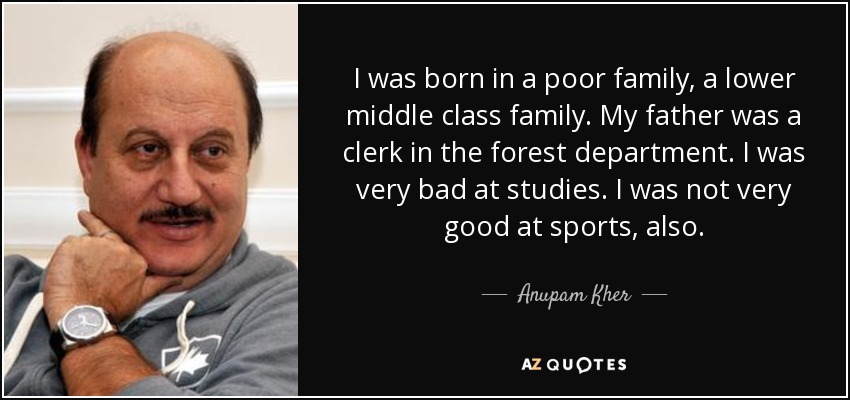 I was born in a poor family, a lower middle class family. My father was a clerk in the forest department. I was very bad at studies. I was not very good at sports, also. - Anupam Kher