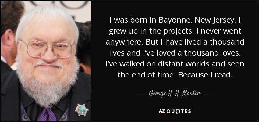 I was born in Bayonne, New Jersey. I grew up in the projects. I never went anywhere. But I have lived a thousand lives and I’ve loved a thousand loves. I’ve walked on distant worlds and seen the end of time. Because I read. - George R. R. Martin