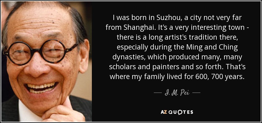 I was born in Suzhou, a city not very far from Shanghai. It's a very interesting town - there is a long artist's tradition there, especially during the Ming and Ching dynasties, which produced many, many scholars and painters and so forth. That's where my family lived for 600, 700 years. - I. M. Pei