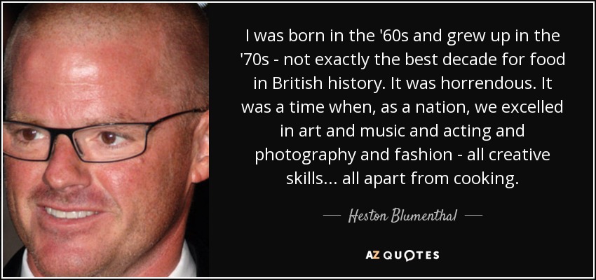 I was born in the '60s and grew up in the '70s - not exactly the best decade for food in British history. It was horrendous. It was a time when, as a nation, we excelled in art and music and acting and photography and fashion - all creative skills... all apart from cooking. - Heston Blumenthal