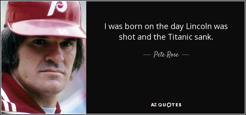 I was born on the day Lincoln was shot and the Titanic sank. - Pete Rose