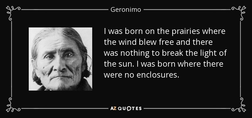 I was born on the prairies where the wind blew free and there was nothing to break the light of the sun. I was born where there were no enclosures. - Geronimo