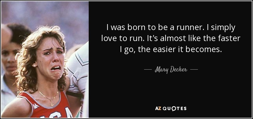 I was born to be a runner. I simply love to run. It's almost like the faster I go, the easier it becomes. - Mary Decker