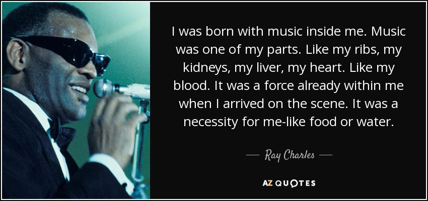 I was born with music inside me. Music was one of my parts. Like my ribs, my kidneys, my liver, my heart. Like my blood. It was a force already within me when I arrived on the scene. It was a necessity for me-like food or water. - Ray Charles