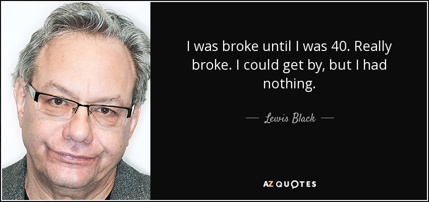 I was broke until I was 40. Really broke. I could get by, but I had nothing. - Lewis Black