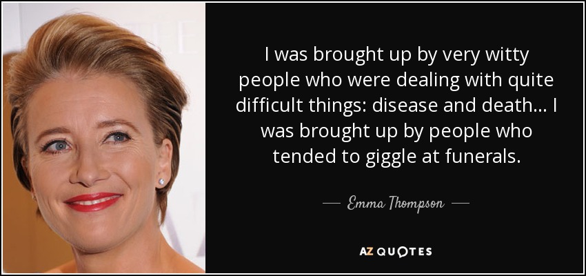 I was brought up by very witty people who were dealing with quite difficult things: disease and death... I was brought up by people who tended to giggle at funerals. - Emma Thompson