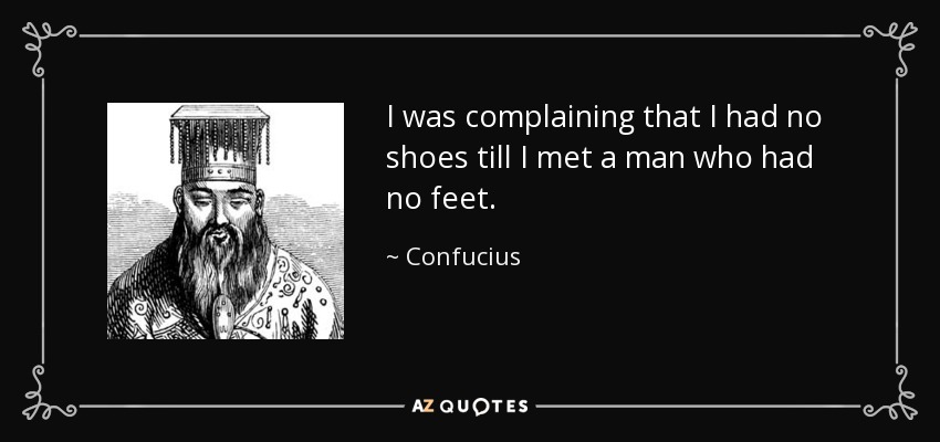 I was complaining that I had no shoes till I met a man who had no feet. - Confucius