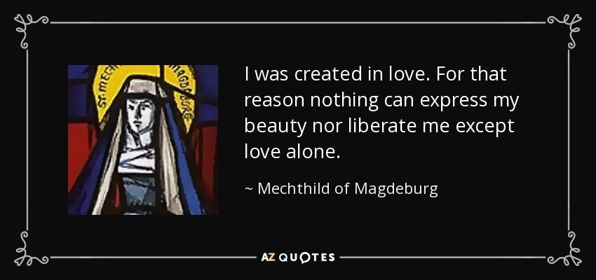 I was created in love. For that reason nothing can express my beauty nor liberate me except love alone. - Mechthild of Magdeburg