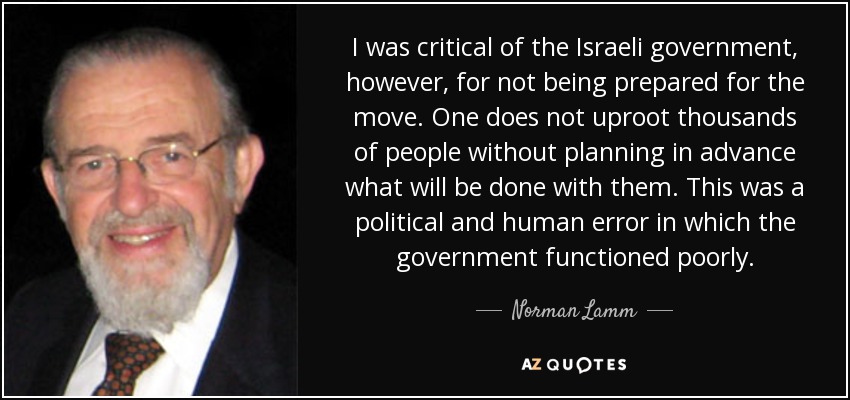 I was critical of the Israeli government, however, for not being prepared for the move. One does not uproot thousands of people without planning in advance what will be done with them. This was a political and human error in which the government functioned poorly. - Norman Lamm
