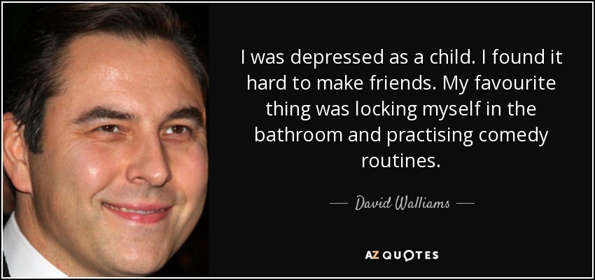 I was depressed as a child. I found it hard to make friends. My favourite thing was locking myself in the bathroom and practising comedy routines. - David Walliams