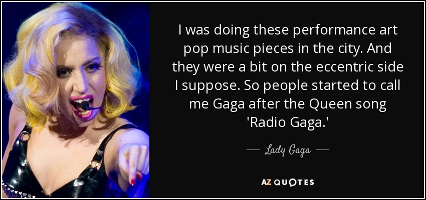 I was doing these performance art pop music pieces in the city. And they were a bit on the eccentric side I suppose. So people started to call me Gaga after the Queen song 'Radio Gaga.' - Lady Gaga