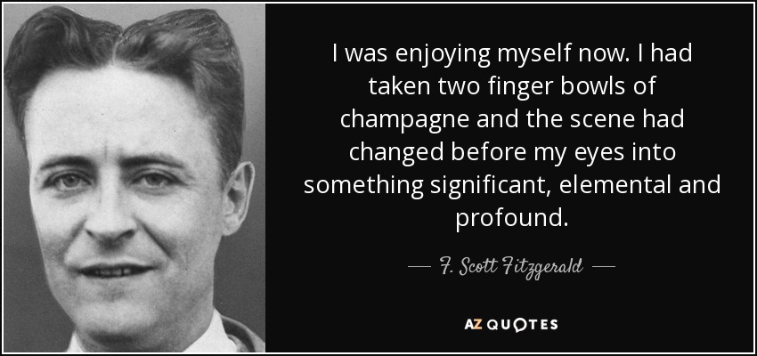 I was enjoying myself now. I had taken two finger bowls of champagne and the scene had changed before my eyes into something significant, elemental and profound. - F. Scott Fitzgerald
