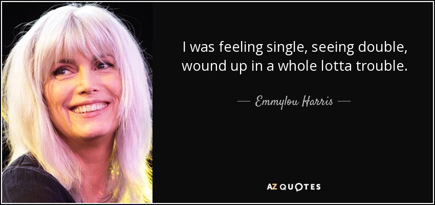 I was feeling single, seeing double, wound up in a whole lotta trouble. - Emmylou Harris