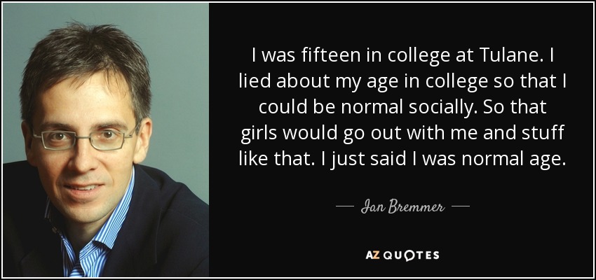 I was fifteen in college at Tulane. I lied about my age in college so that I could be normal socially. So that girls would go out with me and stuff like that. I just said I was normal age. - Ian Bremmer