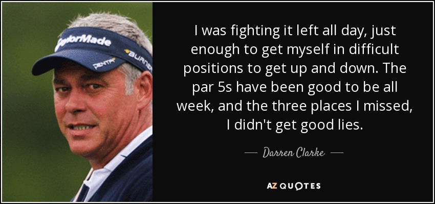 I was fighting it left all day, just enough to get myself in difficult positions to get up and down. The par 5s have been good to be all week, and the three places I missed, I didn't get good lies. - Darren Clarke