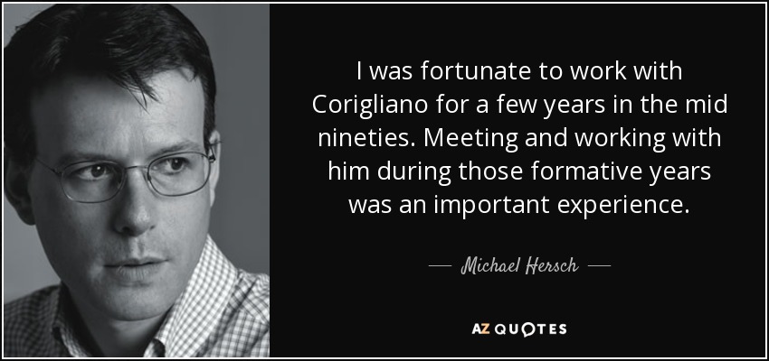 I was fortunate to work with Corigliano for a few years in the mid nineties. Meeting and working with him during those formative years was an important experience. - Michael Hersch