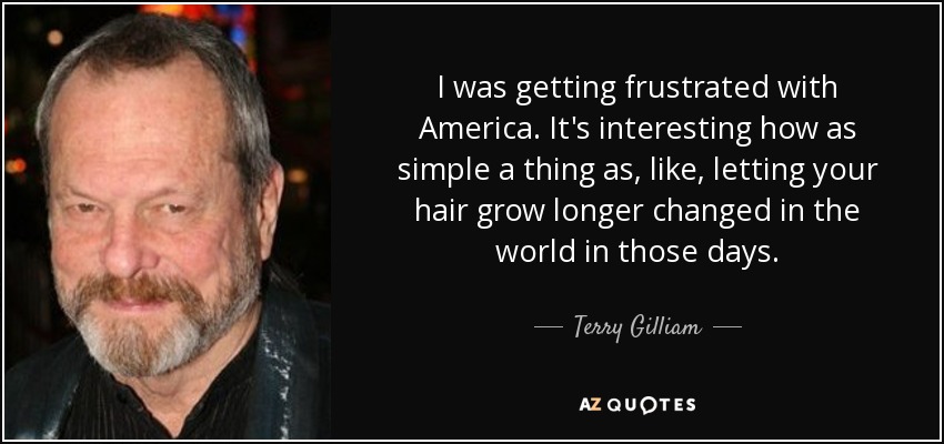 I was getting frustrated with America. It's interesting how as simple a thing as, like, letting your hair grow longer changed in the world in those days. - Terry Gilliam