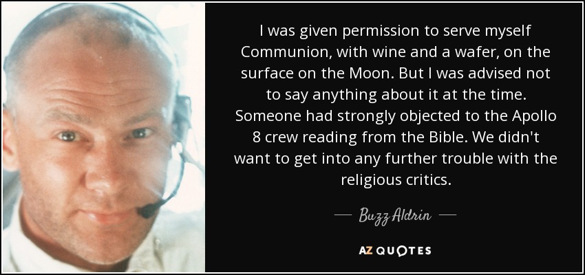 I was given permission to serve myself Communion, with wine and a wafer, on the surface on the Moon. But I was advised not to say anything about it at the time. Someone had strongly objected to the Apollo 8 crew reading from the Bible. We didn't want to get into any further trouble with the religious critics. - Buzz Aldrin