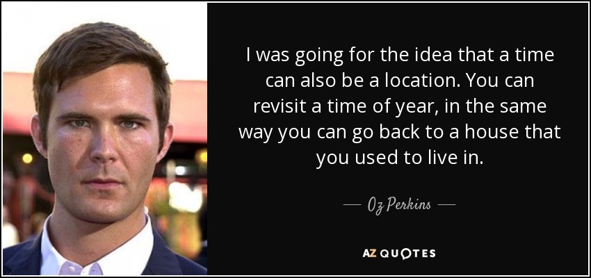 I was going for the idea that a time can also be a location. You can revisit a time of year, in the same way you can go back to a house that you used to live in. - Oz Perkins