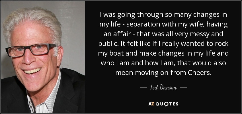 I was going through so many changes in my life - separation with my wife, having an affair - that was all very messy and public. It felt like if I really wanted to rock my boat and make changes in my life and who I am and how I am, that would also mean moving on from Cheers. - Ted Danson