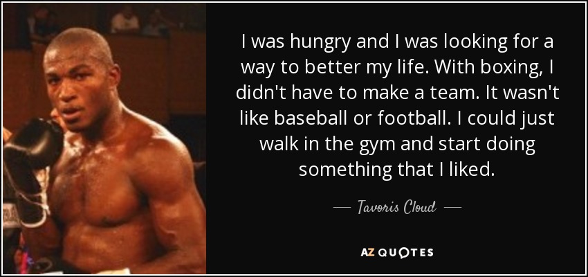 I was hungry and I was looking for a way to better my life. With boxing, I didn't have to make a team. It wasn't like baseball or football. I could just walk in the gym and start doing something that I liked. - Tavoris Cloud