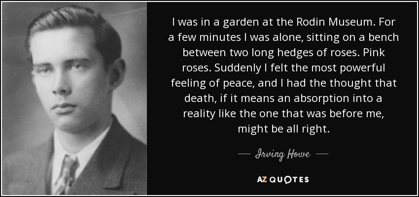 I was in a garden at the Rodin Museum. For a few minutes I was alone, sitting on a bench between two long hedges of roses. Pink roses. Suddenly I felt the most powerful feeling of peace, and I had the thought that death, if it means an absorption into a reality like the one that was before me, might be all right. - Irving Howe