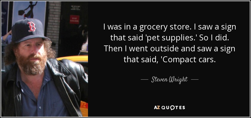 I was in a grocery store. I saw a sign that said 'pet supplies.' So I did. Then I went outside and saw a sign that said, 'Compact cars. - Steven Wright