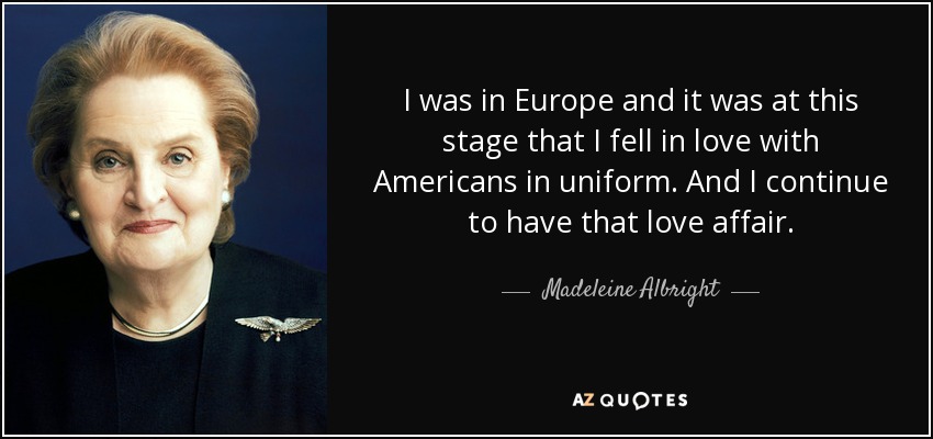 I was in Europe and it was at this stage that I fell in love with Americans in uniform. And I continue to have that love affair. - Madeleine Albright