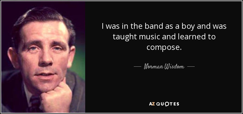 I was in the band as a boy and was taught music and learned to compose. - Norman Wisdom