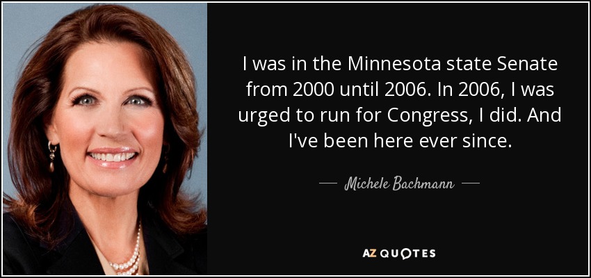 I was in the Minnesota state Senate from 2000 until 2006. In 2006, I was urged to run for Congress, I did. And I've been here ever since. - Michele Bachmann