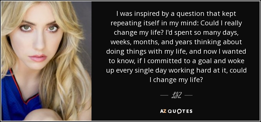 I was inspired by a question that kept repeating itself in my mind: Could I really change my life? I'd spent so many days, weeks, months, and years thinking about doing things with my life, and now I wanted to know, if I committed to a goal and woke up every single day working hard at it, could I change my life? - LIZ