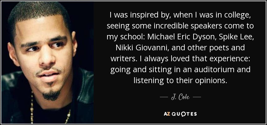 I was inspired by, when I was in college, seeing some incredible speakers come to my school: Michael Eric Dyson, Spike Lee, Nikki Giovanni, and other poets and writers. I always loved that experience: going and sitting in an auditorium and listening to their opinions. - J. Cole