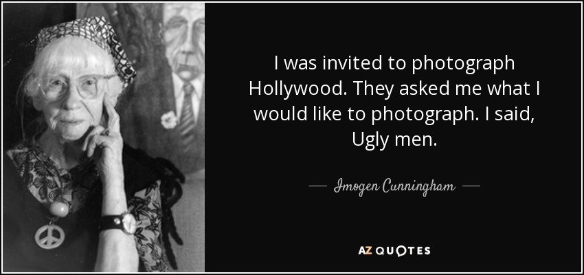 I was invited to photograph Hollywood. They asked me what I would like to photograph. I said, Ugly men. - Imogen Cunningham
