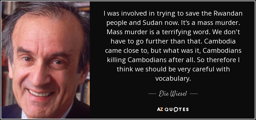 I was involved in trying to save the Rwandan people and Sudan now. It's a mass murder. Mass murder is a terrifying word. We don't have to go further than that. Cambodia came close to, but what was it, Cambodians killing Cambodians after all. So therefore I think we should be very careful with vocabulary. - Elie Wiesel