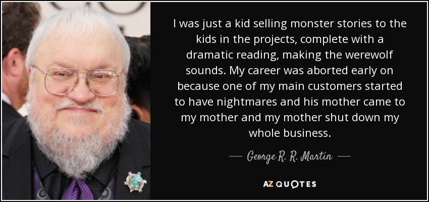 I was just a kid selling monster stories to the kids in the projects, complete with a dramatic reading, making the werewolf sounds. My career was aborted early on because one of my main customers started to have nightmares and his mother came to my mother and my mother shut down my whole business. - George R. R. Martin