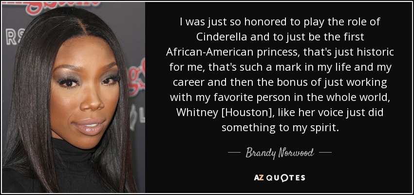 I was just so honored to play the role of Cinderella and to just be the first African-American princess, that's just historic for me, that's such a mark in my life and my career and then the bonus of just working with my favorite person in the whole world, Whitney [Houston], like her voice just did something to my spirit. - Brandy Norwood