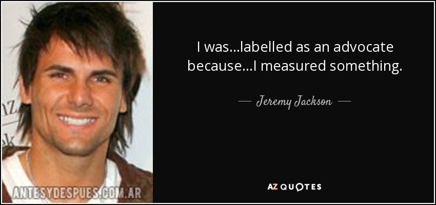 I was...labelled as an advocate because...I measured something. - Jeremy Jackson