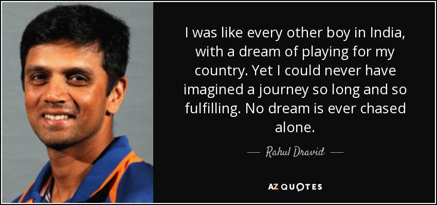I was like every other boy in India, with a dream of playing for my country. Yet I could never have imagined a journey so long and so fulfilling. No dream is ever chased alone. - Rahul Dravid