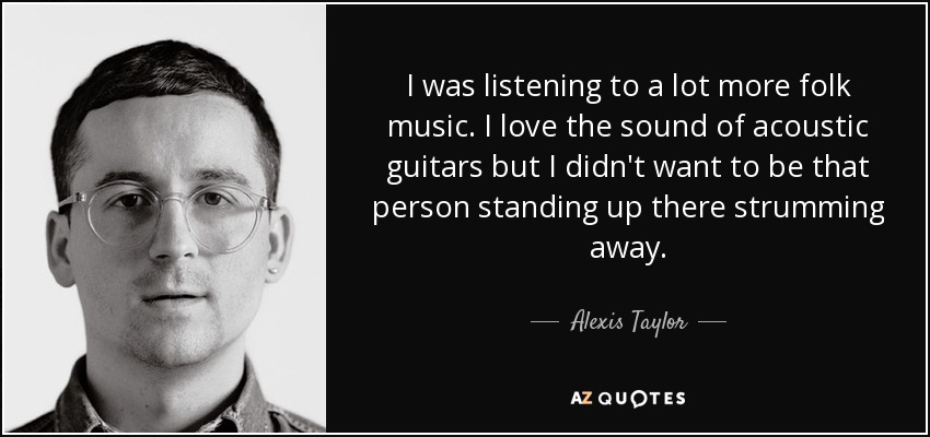 I was listening to a lot more folk music. I love the sound of acoustic guitars but I didn't want to be that person standing up there strumming away. - Alexis Taylor